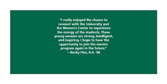“I really enjoyed the chance to connect with the University and the Women’s Center to experience the energy of the students. These young women are strong, intelligent, and inspiring. I hope to have the opportunity to join the mentor program again in the future.” —Becky Filar, B.A. ‘06
